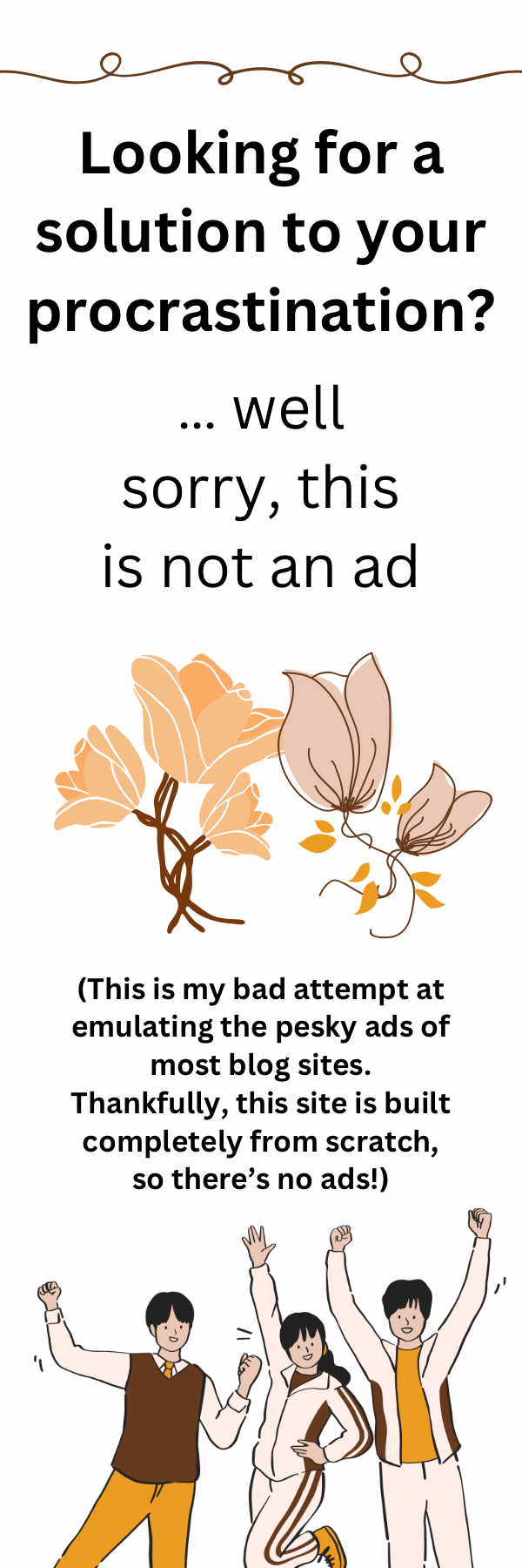 Looking for a solution to your procrastination? 
                Well sorry, this is not an ad. Below this text is a few orange flowers with a comment 
                that this site does not have ads as it is built from scratch, so this image emulates the 
                numerous ads found on a blog site